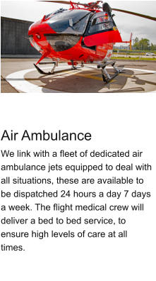 Air Ambulance We link with a fleet of dedicated air ambulance jets equipped to deal with all situations, these are available to be dispatched 24 hours a day 7 days a week. The flight medical crew will deliver a bed to bed service, to ensure high levels of care at all times.