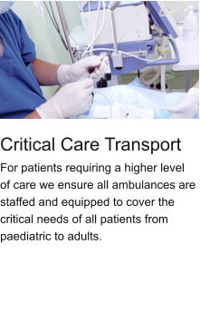 Critical Care Transport For patients requiring a higher level of care we ensure all ambulances are staffed and equipped to cover the critical needs of all patients from paediatric to adults.