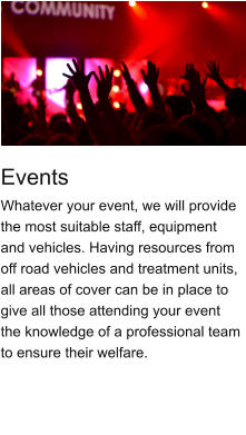 Events Whatever your event, we will provide the most suitable staff, equipment and vehicles. Having resources from off road vehicles and treatment units, all areas of cover can be in place to give all those attending your event the knowledge of a professional team to ensure their welfare.